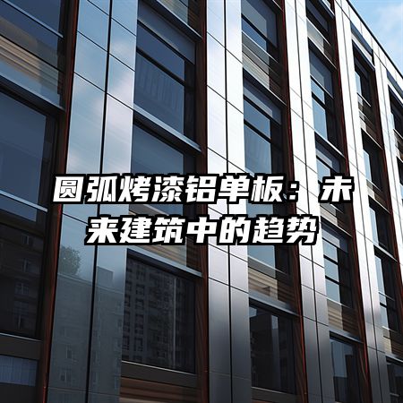 圆弧烤漆铝单板：未来建筑中的趋势