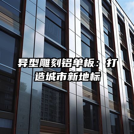 异型雕刻铝单板：打造城市新地标