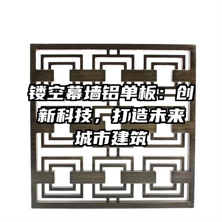 镂空幕墙铝单板：创新科技，打造未来城市建筑