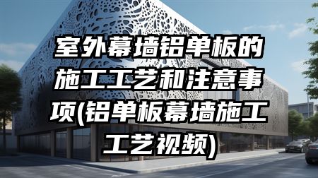 室外幕墙铝单板的施工工艺和注意事项(铝单板幕墙施工工艺视频)