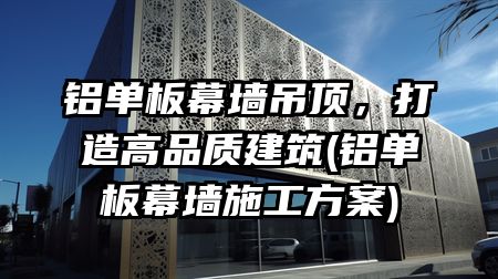 铝单板幕墙吊顶，打造高品质建筑(铝单板幕墙施工方案)