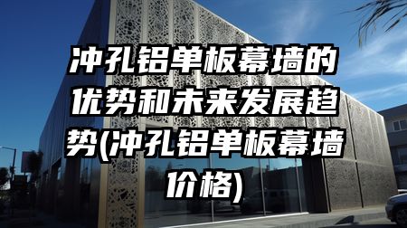 冲孔铝单板幕墙的优势和未来发展趋势(冲孔铝单板幕墙价格)