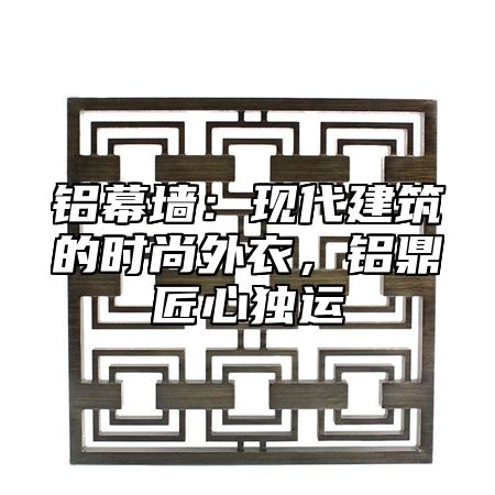 铝幕墙：现代建筑的时尚外衣，铝鼎匠心独运